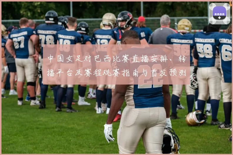 中国女足对巴西比赛直播安排、转播平台及赛程观赛指南与首发预测