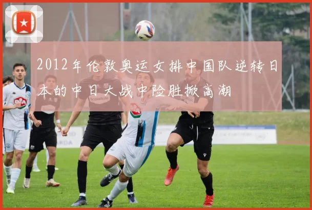 2012年伦敦奥运女排中国队逆转日本的中日大战中险胜掀高潮