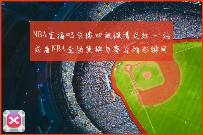 NBA直播吧录像回放微博走红 一站式看NBA全场集锦与赛后精彩瞬间