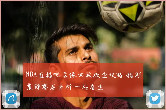 NBA直播吧录像回放版全攻略 精彩集锦赛后分析一站看全