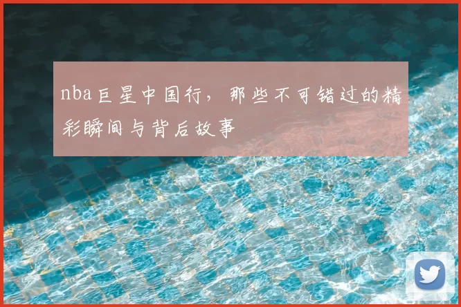 nba巨星中国行,那些不可错过的精彩瞬间与背后故事