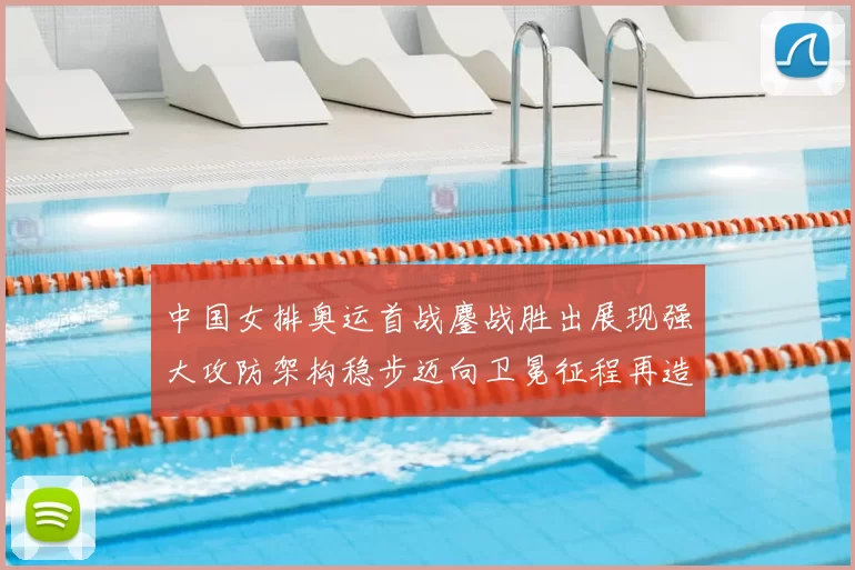 中国女排奥运首战鏖战胜出展现强大攻防架构稳步迈向卫冕征程再造