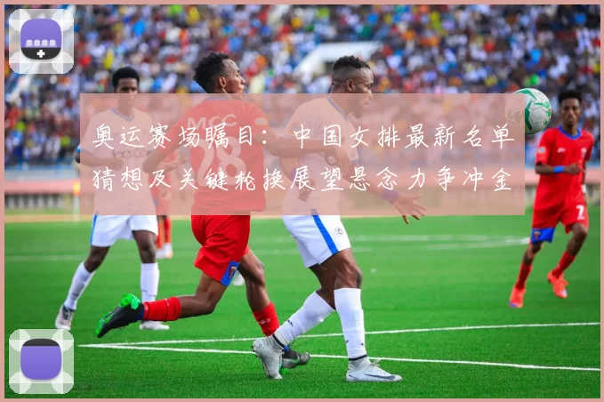 奥运赛场瞩目：中国女排最新名单猜想及关键轮换展望悬念力争冲金