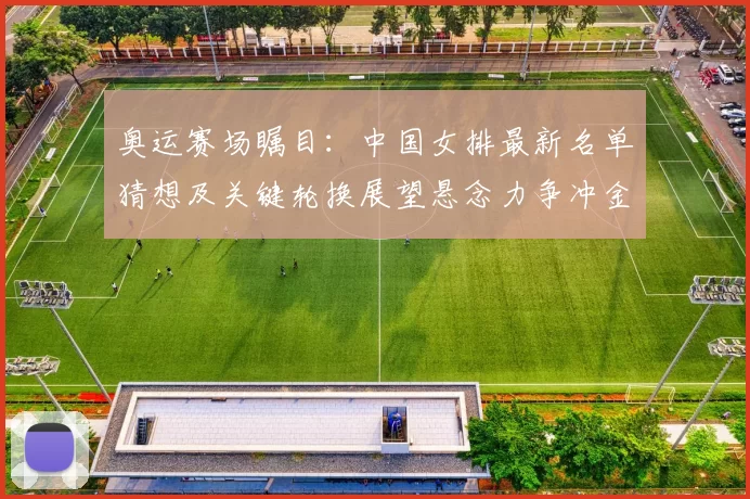 奥运赛场瞩目：中国女排最新名单猜想及关键轮换展望悬念力争冲金