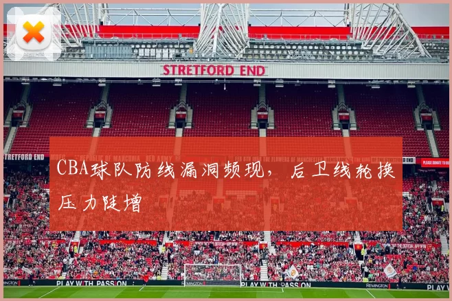 CBA球队防线漏洞频现，后卫线轮换压力陡增