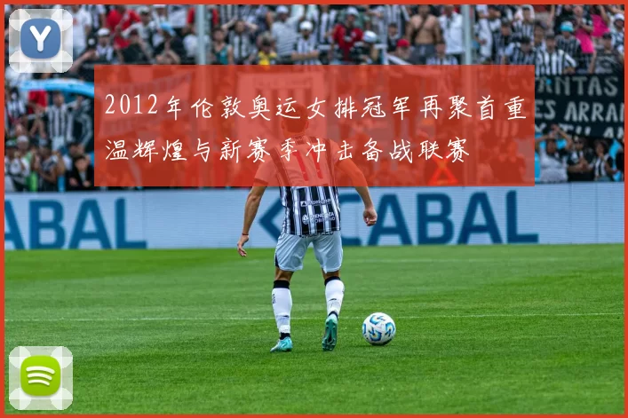 2012年伦敦奥运女排冠军再聚首重温辉煌与新赛季冲击备战联赛