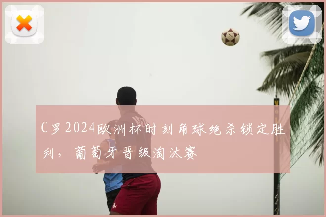 C罗2024欧洲杯时刻角球绝杀锁定胜利，葡萄牙晋级淘汰赛
