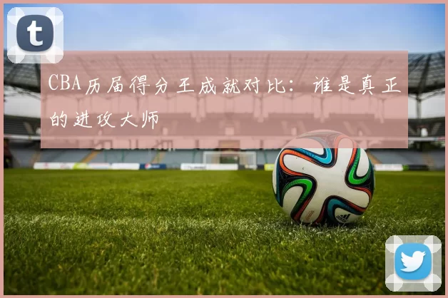 CBA历届得分王成就对比：谁是真正的进攻大师