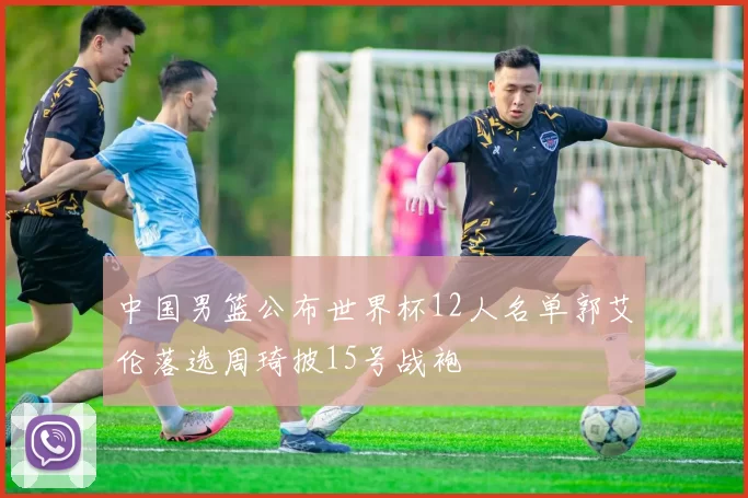 中国男篮公布世界杯12人名单郭艾伦落选周琦披15号战袍