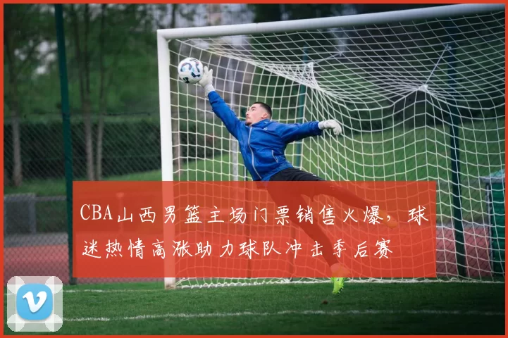 CBA山西男篮主场门票销售火爆，球迷热情高涨助力球队冲击季后赛