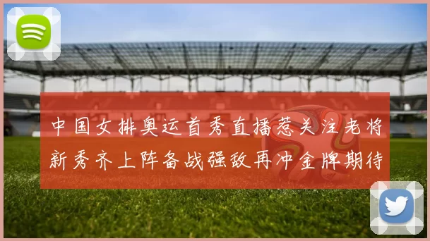 中国女排奥运首秀直播惹关注老将新秀齐上阵备战强敌再冲金牌期待