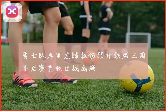 勇士队库里左膝扭伤预计缺席三周季后赛首轮出战成疑