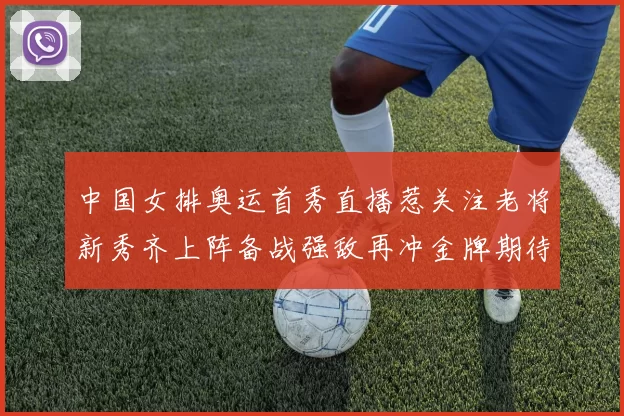 中国女排奥运首秀直播惹关注老将新秀齐上阵备战强敌再冲金牌期待