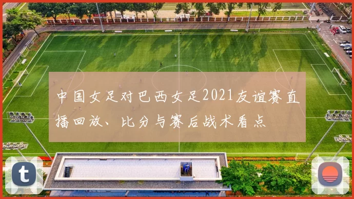中国女足对巴西女足2021友谊赛直播回放、比分与赛后战术看点