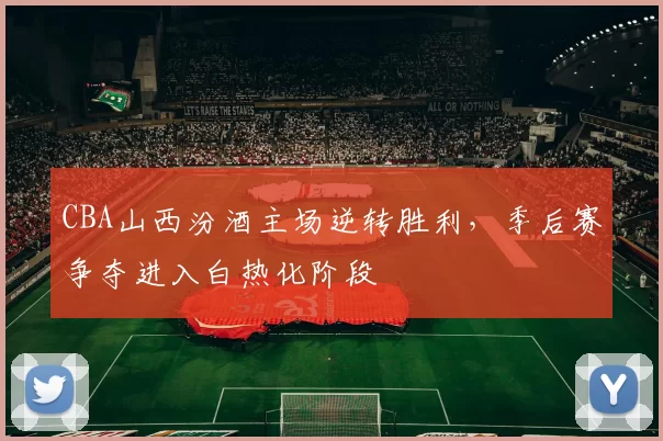 CBA山西汾酒主场逆转胜利,季后赛争夺进入白热化阶段