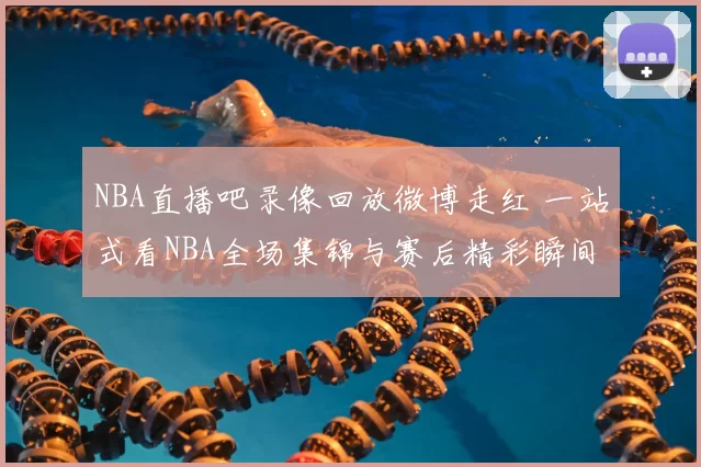 NBA直播吧录像回放微博走红 一站式看NBA全场集锦与赛后精彩瞬间