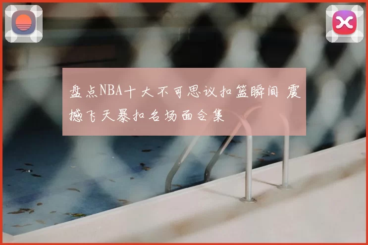 盘点NBA十大不可思议扣篮瞬间 震撼飞天暴扣名场面合集