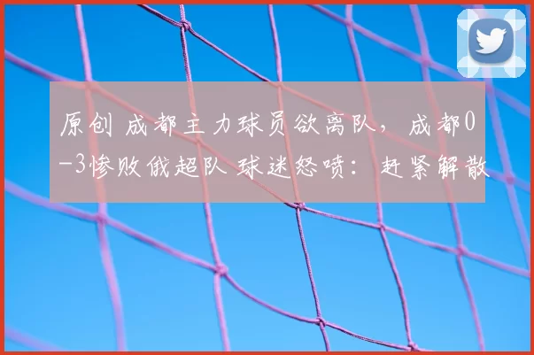 原创 成都主力球员欲离队，成都0-3惨败俄超队 球迷怒喷：赶紧解散