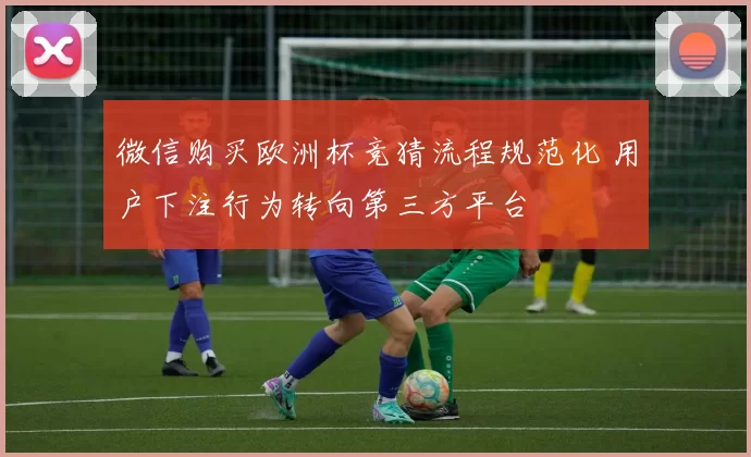 微信购买欧洲杯竞猜流程规范化 用户下注行为转向第三方平台