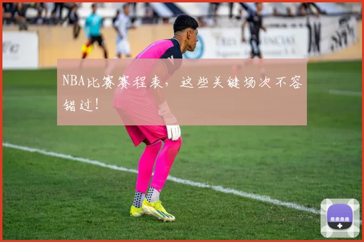 NBA比赛赛程表，这些关键场次不容错过！