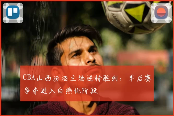 CBA山西汾酒主场逆转胜利,季后赛争夺进入白热化阶段