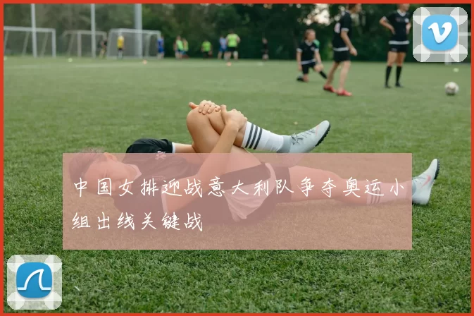 中国女排迎战意大利队争夺奥运小组出线关键战