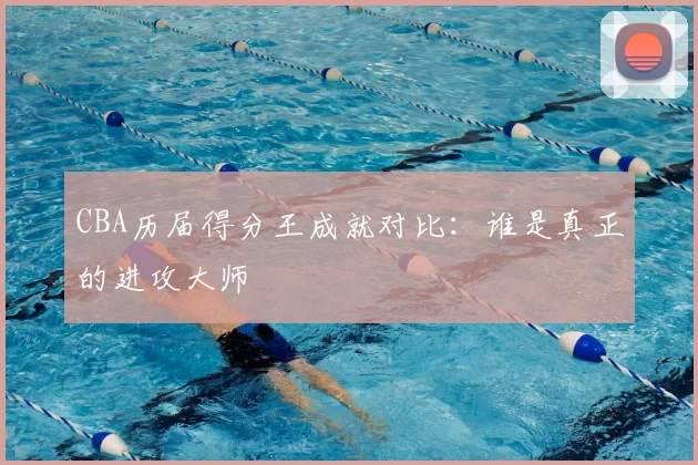 CBA历届得分王成就对比：谁是真正的进攻大师