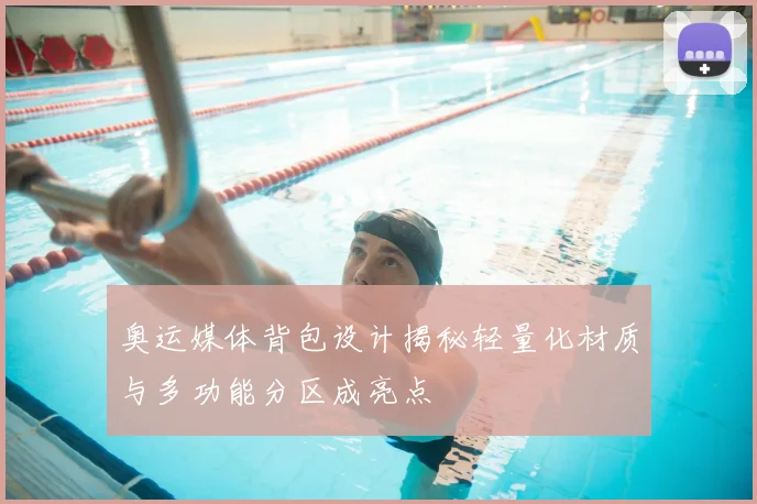奥运媒体背包设计揭秘轻量化材质与多功能分区成亮点