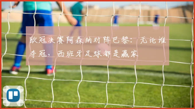 欧冠决赛阿森纳对阵巴黎：无论谁夺冠，西班牙足球都是赢家