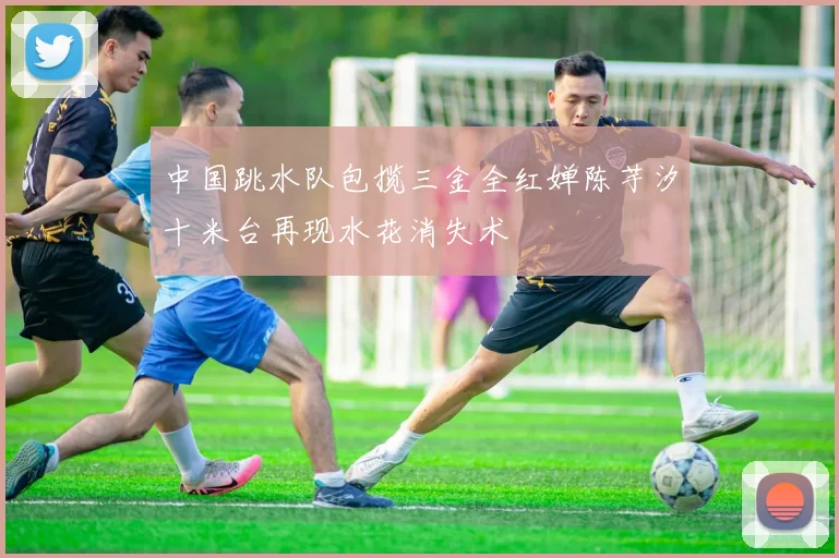 中国跳水队包揽三金全红婵陈芋汐十米台再现水花消失术