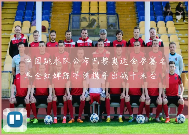 中国跳水队公布巴黎奥运会参赛名单全红婵陈芋汐携手出战十米台