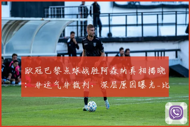 欧冠巴黎点球战胜阿森纳真相揭晓：非运气非裁判，深层原因曝光_比赛_战术