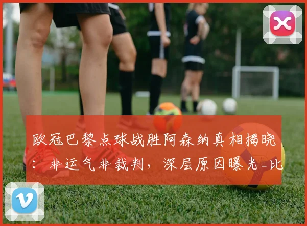 欧冠巴黎点球战胜阿森纳真相揭晓：非运气非裁判，深层原因曝光_比赛_战术