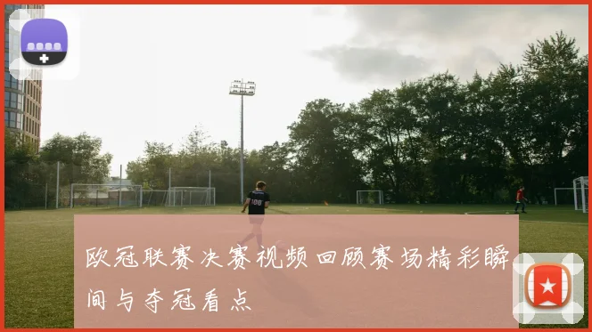 欧冠联赛决赛视频回顾赛场精彩瞬间与夺冠看点