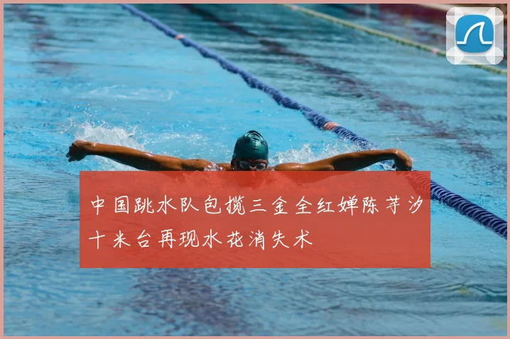 中国跳水队包揽三金全红婵陈芋汐十米台再现水花消失术