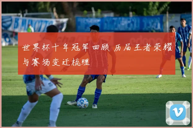 世界杯十年冠军回顾 历届王者荣耀与赛场变迁梳理